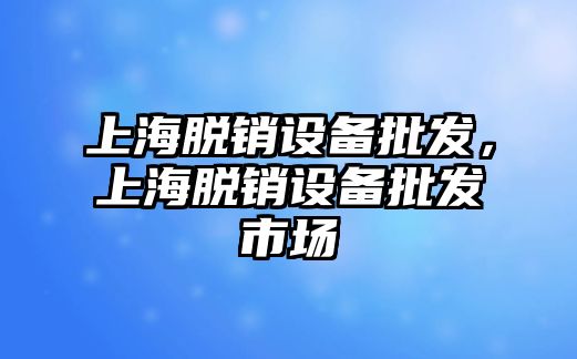 上海脫銷設備批發，上海脫銷設備批發市場