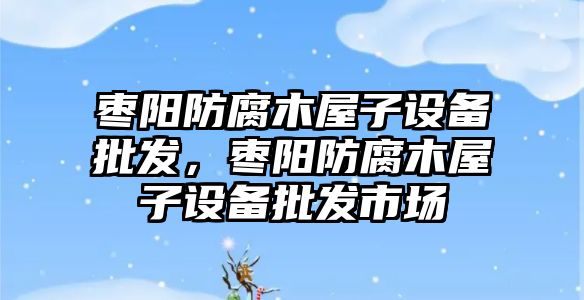 棗陽防腐木屋子設備批發，棗陽防腐木屋子設備批發市場