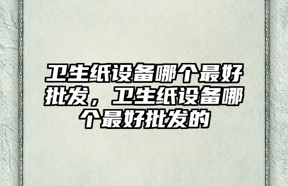 衛生紙設備哪個最好批發，衛生紙設備哪個最好批發的